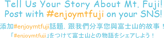 Tell Us Your Story About Mt. Fuji! Post with #enjoymtfuji on your SNS! 添加#enjoymtfuji話題，跟我們分享您與富士山的故事！「#enjoymtfuji」をつけて富士山との物語をシェアしよう！